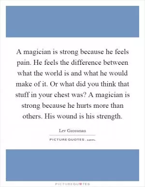 A magician is strong because he feels pain. He feels the difference between what the world is and what he would make of it. Or what did you think that stuff in your chest was? A magician is strong because he hurts more than others. His wound is his strength Picture Quote #1