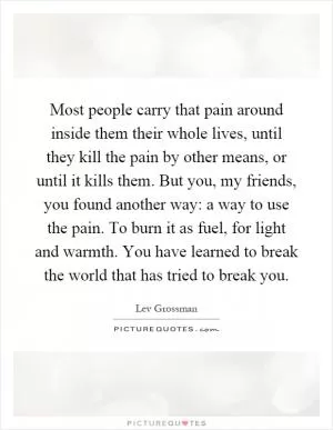 Most people carry that pain around inside them their whole lives, until they kill the pain by other means, or until it kills them. But you, my friends, you found another way: a way to use the pain. To burn it as fuel, for light and warmth. You have learned to break the world that has tried to break you Picture Quote #1