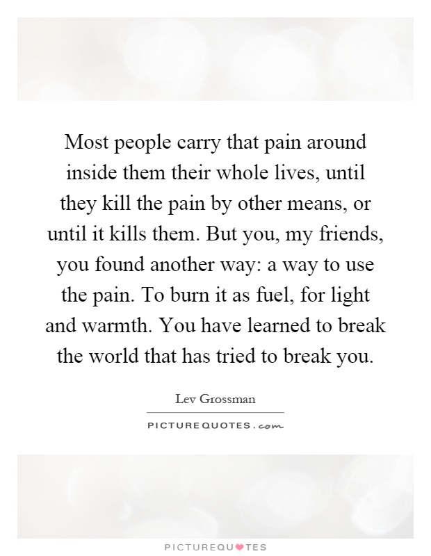 Most people carry that pain around inside them their whole lives, until they kill the pain by other means, or until it kills them. But you, my friends, you found another way: a way to use the pain. To burn it as fuel, for light and warmth. You have learned to break the world that has tried to break you Picture Quote #1