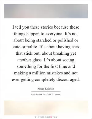 I tell you these stories because these things happen to everyone. It’s not about being starched or polished or cute or polite. It’s about having ears that stick out, about breaking yet another glass. It’s about seeing something for the first time and making a million mistakes and not ever getting completely discouraged Picture Quote #1