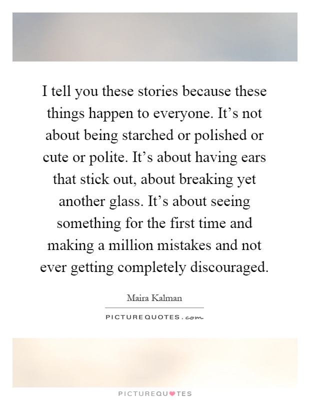 I tell you these stories because these things happen to everyone. It's not about being starched or polished or cute or polite. It's about having ears that stick out, about breaking yet another glass. It's about seeing something for the first time and making a million mistakes and not ever getting completely discouraged Picture Quote #1