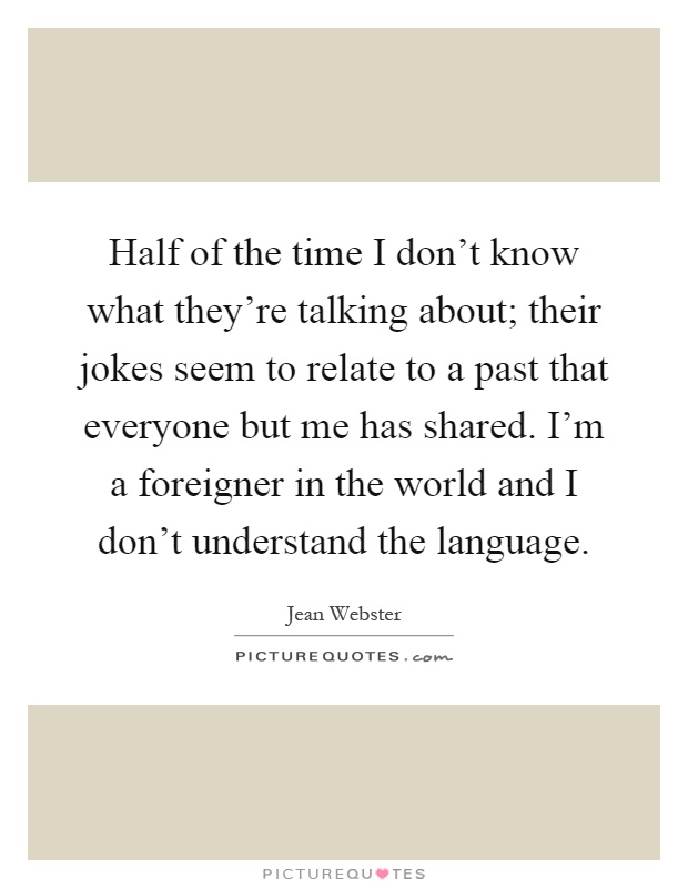 Half of the time I don't know what they're talking about; their jokes seem to relate to a past that everyone but me has shared. I'm a foreigner in the world and I don't understand the language Picture Quote #1