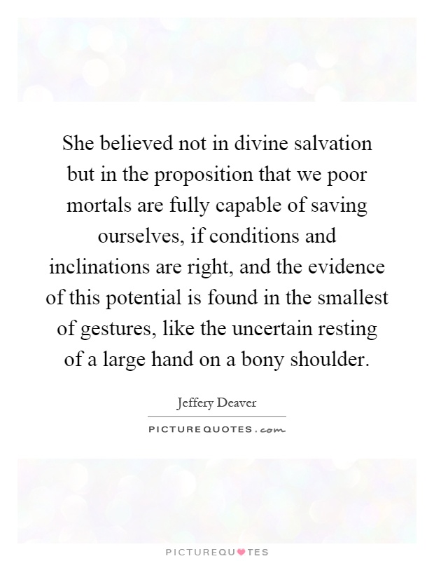 She believed not in divine salvation but in the proposition that we poor mortals are fully capable of saving ourselves, if conditions and inclinations are right, and the evidence of this potential is found in the smallest of gestures, like the uncertain resting of a large hand on a bony shoulder Picture Quote #1
