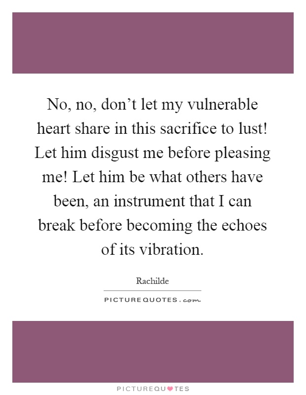 No, no, don't let my vulnerable heart share in this sacrifice to lust! Let him disgust me before pleasing me! Let him be what others have been, an instrument that I can break before becoming the echoes of its vibration Picture Quote #1