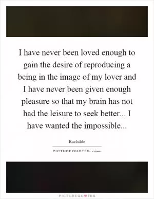 I have never been loved enough to gain the desire of reproducing a being in the image of my lover and I have never been given enough pleasure so that my brain has not had the leisure to seek better... I have wanted the impossible Picture Quote #1