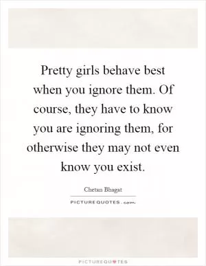 Pretty girls behave best when you ignore them. Of course, they have to know you are ignoring them, for otherwise they may not even know you exist Picture Quote #1