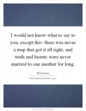 I would not know what to say to you, except this: there was never a map that got it all right, and truth and beauty were never married to one another for long Picture Quote #1