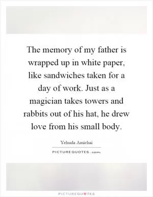 The memory of my father is wrapped up in white paper, like sandwiches taken for a day of work. Just as a magician takes towers and rabbits out of his hat, he drew love from his small body Picture Quote #1