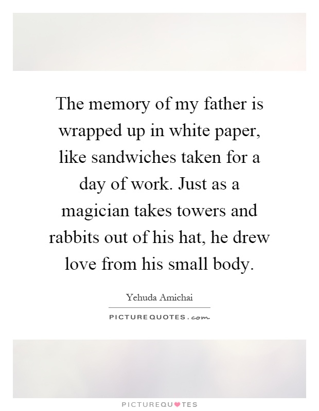 The memory of my father is wrapped up in white paper, like sandwiches taken for a day of work. Just as a magician takes towers and rabbits out of his hat, he drew love from his small body Picture Quote #1