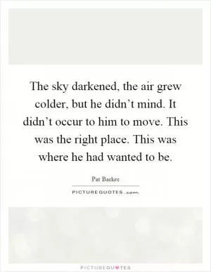 The sky darkened, the air grew colder, but he didn’t mind. It didn’t occur to him to move. This was the right place. This was where he had wanted to be Picture Quote #1