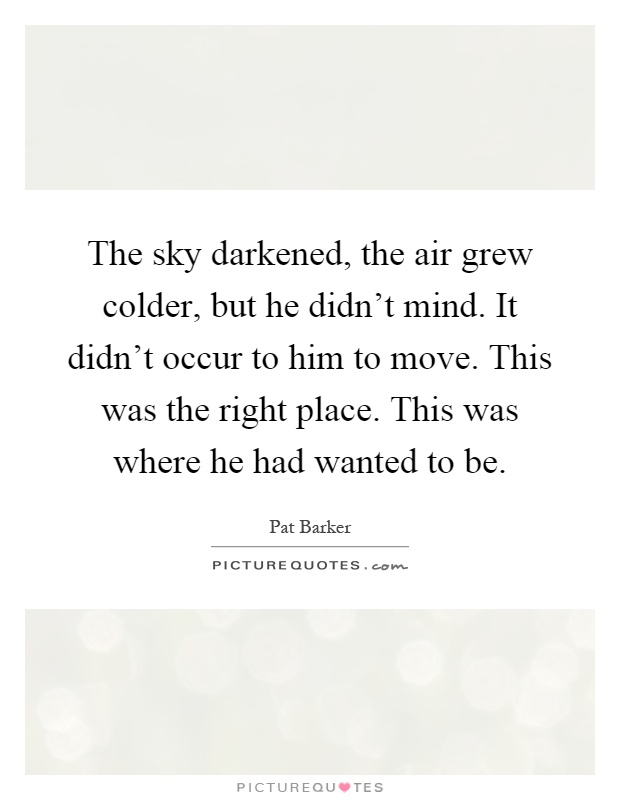 The sky darkened, the air grew colder, but he didn't mind. It didn't occur to him to move. This was the right place. This was where he had wanted to be Picture Quote #1