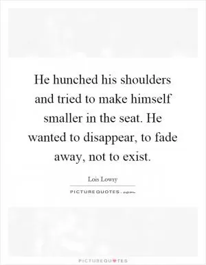 He hunched his shoulders and tried to make himself smaller in the seat. He wanted to disappear, to fade away, not to exist Picture Quote #1