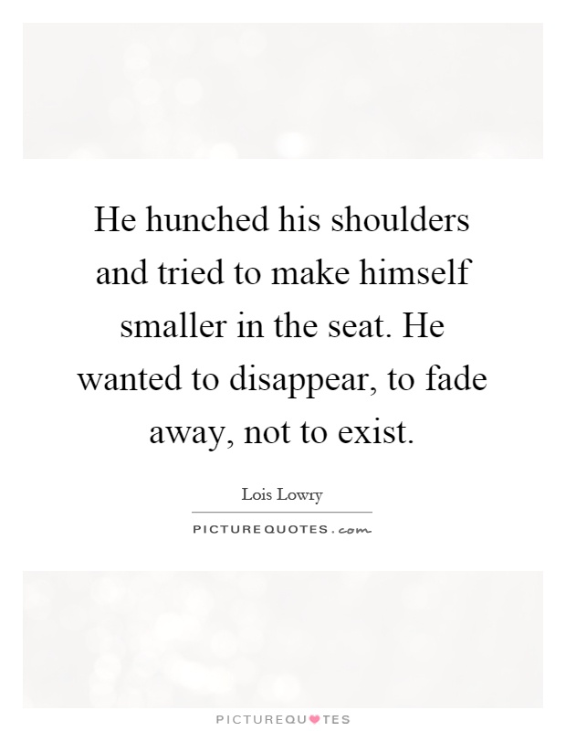 He hunched his shoulders and tried to make himself smaller in the seat. He wanted to disappear, to fade away, not to exist Picture Quote #1