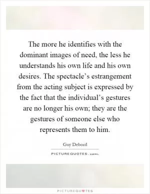 The more he identifies with the dominant images of need, the less he understands his own life and his own desires. The spectacle’s estrangement from the acting subject is expressed by the fact that the individual’s gestures are no longer his own; they are the gestures of someone else who represents them to him Picture Quote #1