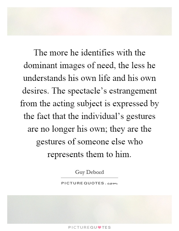 The more he identifies with the dominant images of need, the less he understands his own life and his own desires. The spectacle's estrangement from the acting subject is expressed by the fact that the individual's gestures are no longer his own; they are the gestures of someone else who represents them to him Picture Quote #1