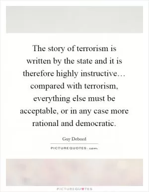 The story of terrorism is written by the state and it is therefore highly instructive… compared with terrorism, everything else must be acceptable, or in any case more rational and democratic Picture Quote #1