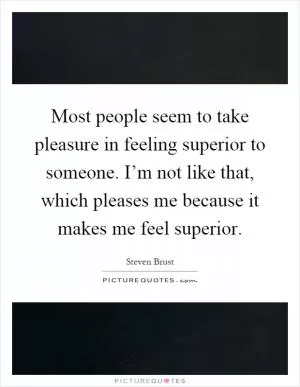 Most people seem to take pleasure in feeling superior to someone. I’m not like that, which pleases me because it makes me feel superior Picture Quote #1