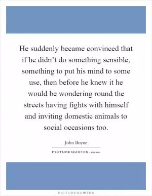 He suddenly became convinced that if he didn’t do something sensible, something to put his mind to some use, then before he knew it he would be wondering round the streets having fights with himself and inviting domestic animals to social occasions too Picture Quote #1