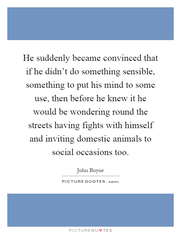 He suddenly became convinced that if he didn't do something sensible, something to put his mind to some use, then before he knew it he would be wondering round the streets having fights with himself and inviting domestic animals to social occasions too Picture Quote #1