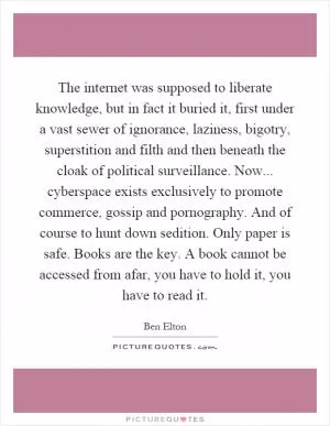 The internet was supposed to liberate knowledge, but in fact it buried it, first under a vast sewer of ignorance, laziness, bigotry, superstition and filth and then beneath the cloak of political surveillance. Now... cyberspace exists exclusively to promote commerce, gossip and pornography. And of course to hunt down sedition. Only paper is safe. Books are the key. A book cannot be accessed from afar, you have to hold it, you have to read it Picture Quote #1