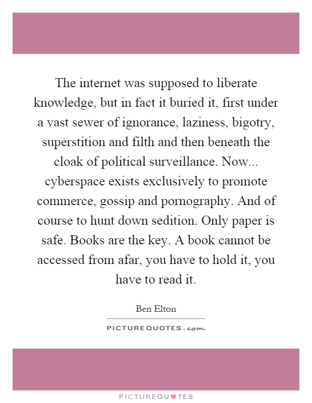 The internet was supposed to liberate knowledge, but in fact it buried it, first under a vast sewer of ignorance, laziness, bigotry, superstition and filth and then beneath the cloak of political surveillance. Now... cyberspace exists exclusively to promote commerce, gossip and pornography. And of course to hunt down sedition. Only paper is safe. Books are the key. A book cannot be accessed from afar, you have to hold it, you have to read it Picture Quote #1