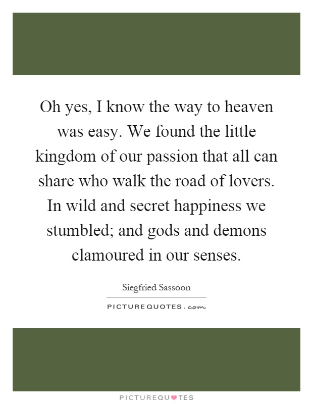 Oh yes, I know the way to heaven was easy. We found the little kingdom of our passion that all can share who walk the road of lovers. In wild and secret happiness we stumbled; and gods and demons clamoured in our senses Picture Quote #1