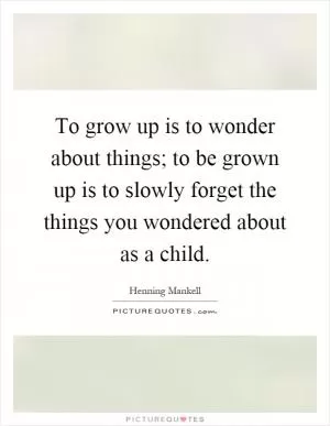 To grow up is to wonder about things; to be grown up is to slowly forget the things you wondered about as a child Picture Quote #1