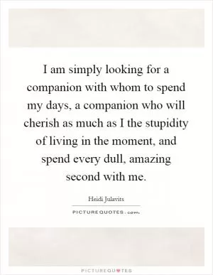I am simply looking for a companion with whom to spend my days, a companion who will cherish as much as I the stupidity of living in the moment, and spend every dull, amazing second with me Picture Quote #1