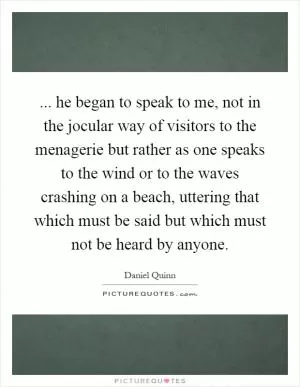 ... he began to speak to me, not in the jocular way of visitors to the menagerie but rather as one speaks to the wind or to the waves crashing on a beach, uttering that which must be said but which must not be heard by anyone Picture Quote #1