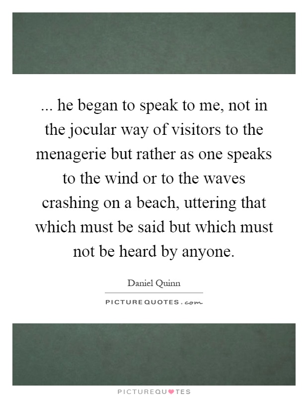 ... he began to speak to me, not in the jocular way of visitors to the menagerie but rather as one speaks to the wind or to the waves crashing on a beach, uttering that which must be said but which must not be heard by anyone Picture Quote #1