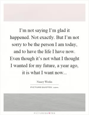 I’m not saying I’m glad it happened. Not exactly. But I’m not sorry to be the person I am today, and to have the life I have now. Even though it’s not what I thought I wanted for my future, a year ago, it is what I want now Picture Quote #1