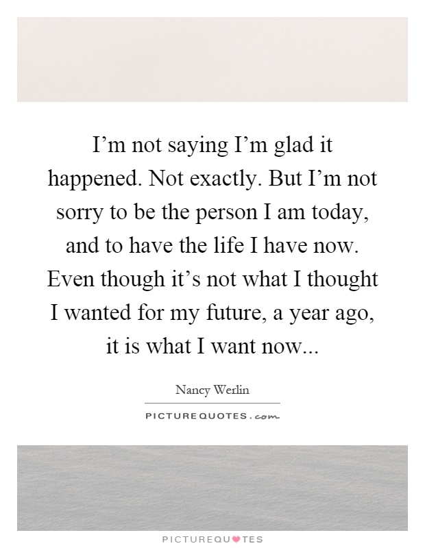 I'm not saying I'm glad it happened. Not exactly. But I'm not sorry to be the person I am today, and to have the life I have now. Even though it's not what I thought I wanted for my future, a year ago, it is what I want now Picture Quote #1