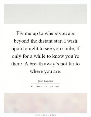 Fly me up to where you are beyond the distant star. I wish upon tonight to see you smile, if only for a while to know you’re there. A breath away’s not far to where you are Picture Quote #1