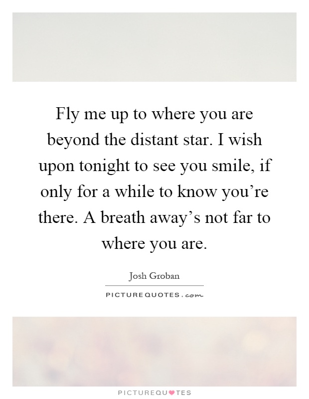 Fly me up to where you are beyond the distant star. I wish upon tonight to see you smile, if only for a while to know you're there. A breath away's not far to where you are Picture Quote #1