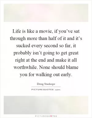 Life is like a movie, if you’ve sat through more than half of it and it’s sucked every second so far, it probably isn’t going to get great right at the end and make it all worthwhile. None should blame you for walking out early Picture Quote #1