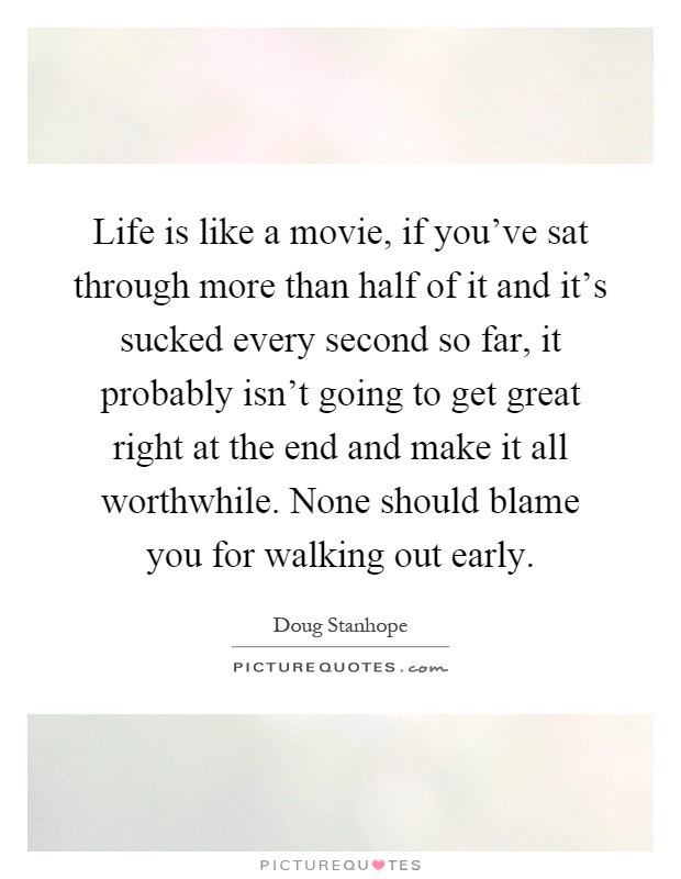 Life is like a movie, if you’ve sat through more than half of it and it’s sucked every second so far, it probably isn’t going to get great right at the end and make it all worthwhile. None should blame you for walking out early Picture Quote #1
