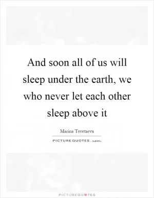 And soon all of us will sleep under the earth, we who never let each other sleep above it Picture Quote #1