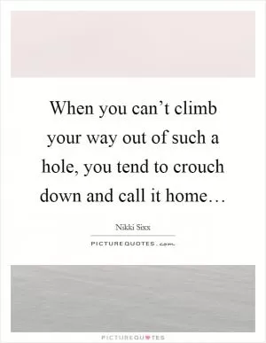 When you can’t climb your way out of such a hole, you tend to crouch down and call it home… Picture Quote #1
