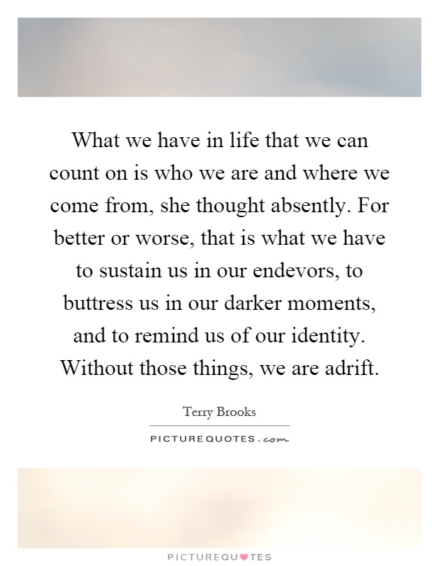 What we have in life that we can count on is who we are and where we come from, she thought absently. For better or worse, that is what we have to sustain us in our endevors, to buttress us in our darker moments, and to remind us of our identity. Without those things, we are adrift Picture Quote #1