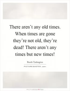 There aren’t any old times. When times are gone they’re not old, they’re dead! There aren’t any times but new times! Picture Quote #1