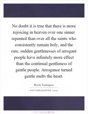No doubt it is true that there is more rejoicing in heaven over one sinner repented than over all the saints who consistently remain holy, and the rare, sudden gentlenesses of arrogant people have infinitely more effect than the continual gentleness of gentle people. Arrogance turned gentle melts the heart Picture Quote #1