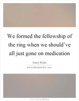 We formed the fellowship of the ring when we should’ve all just gone on medication Picture Quote #1