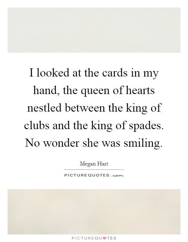 I looked at the cards in my hand, the queen of hearts nestled between the king of clubs and the king of spades. No wonder she was smiling Picture Quote #1