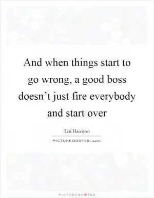 And when things start to go wrong, a good boss doesn’t just fire everybody and start over Picture Quote #1