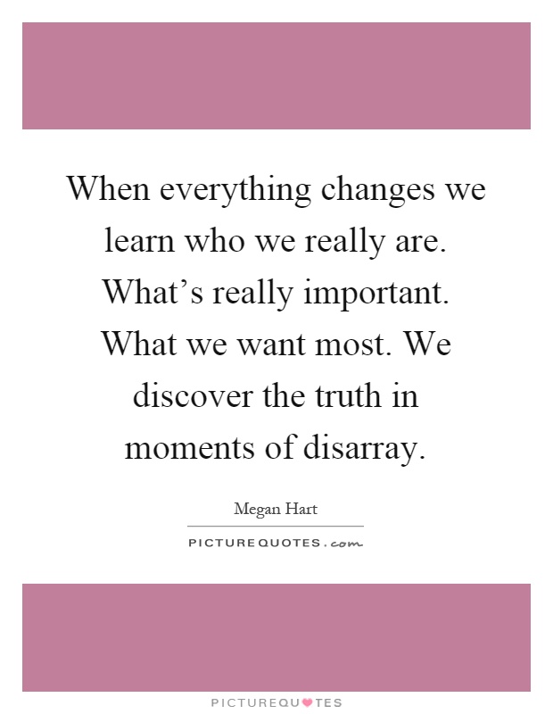 When everything changes we learn who we really are. What's really important. What we want most. We discover the truth in moments of disarray Picture Quote #1
