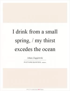 I drink from a small spring, / my thirst excedes the ocean Picture Quote #1