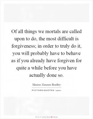 Of all things we mortals are called upon to do, the most difficult is forgiveness; in order to truly do it, you will probably have to behave as if you already have forgiven for quite a while before you have actually done so Picture Quote #1
