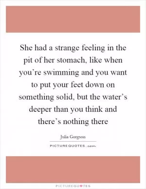 She had a strange feeling in the pit of her stomach, like when you’re swimming and you want to put your feet down on something solid, but the water’s deeper than you think and there’s nothing there Picture Quote #1