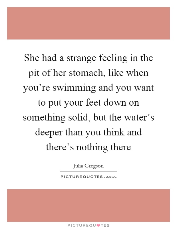 She had a strange feeling in the pit of her stomach, like when you're swimming and you want to put your feet down on something solid, but the water's deeper than you think and there's nothing there Picture Quote #1