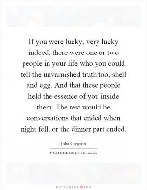 If you were lucky, very lucky indeed, there were one or two people in your life who you could tell the unvarnished truth too, shell and egg. And that these people held the essence of you inside them. The rest would be conversations that ended when night fell, or the dinner part ended Picture Quote #1